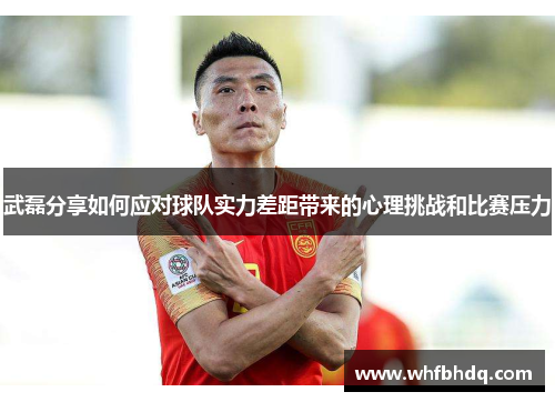 武磊分享如何应对球队实力差距带来的心理挑战和比赛压力 武磊分享如何应对球队实力差距带来的心理挑战和比赛压力
