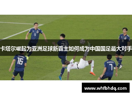 卡塔尔崛起为亚洲足球新霸主如何成为中国国足最大对手 卡塔尔崛起为亚洲足球新霸主如何成为中国国足最大对手